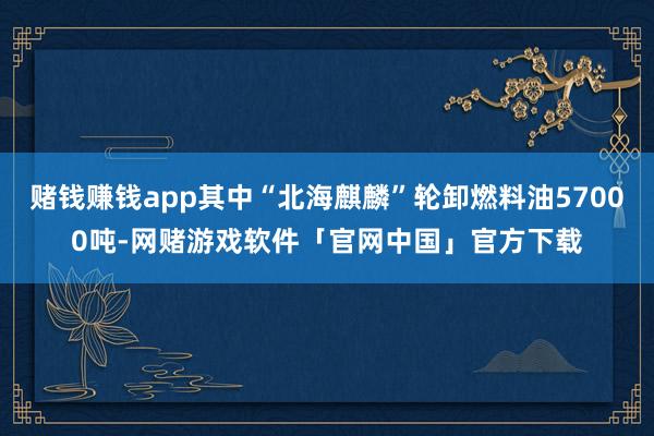 赌钱赚钱app其中“北海麒麟”轮卸燃料油57000吨-网赌游戏软件「官网中国」官方下载