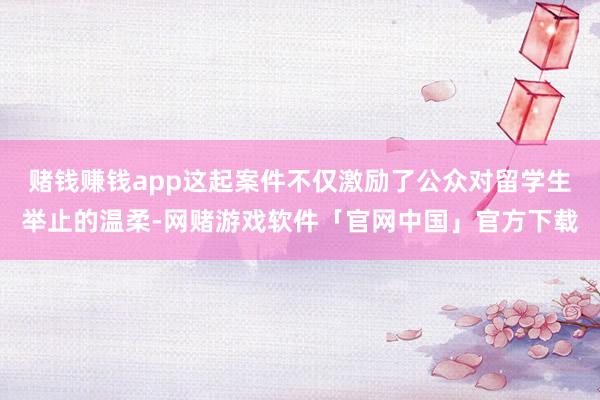 赌钱赚钱app这起案件不仅激励了公众对留学生举止的温柔-网赌游戏软件「官网中国」官方下载