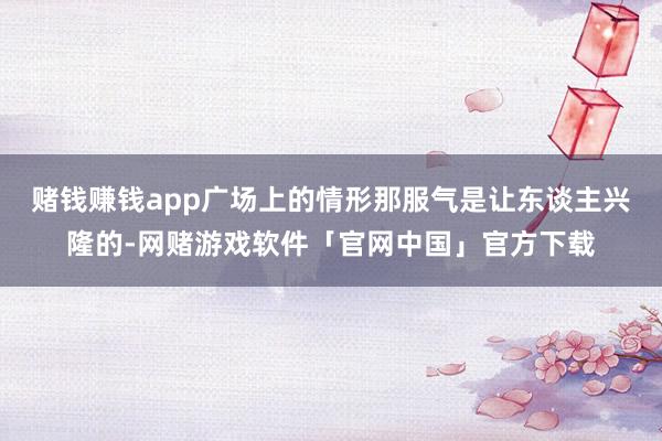 赌钱赚钱app广场上的情形那服气是让东谈主兴隆的-网赌游戏软件「官网中国」官方下载