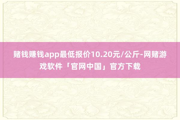 赌钱赚钱app最低报价10.20元/公斤-网赌游戏软件「官网中国」官方下载