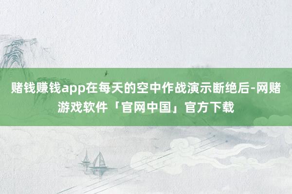 赌钱赚钱app在每天的空中作战演示断绝后-网赌游戏软件「官网中国」官方下载