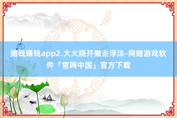 赌钱赚钱app2.大火烧开撇去浮沫-网赌游戏软件「官网中国」官方下载