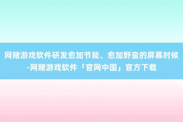 网赌游戏软件研发愈加节能、愈加野蛮的屏幕时候-网赌游戏软件「官网中国」官方下载