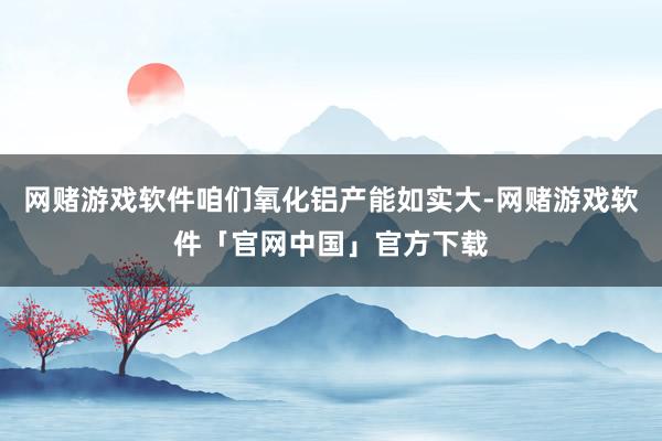 网赌游戏软件咱们氧化铝产能如实大-网赌游戏软件「官网中国」官方下载