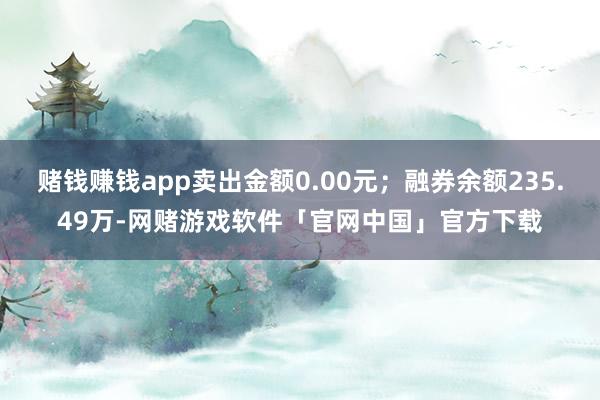 赌钱赚钱app卖出金额0.00元；融券余额235.49万-网赌游戏软件「官网中国」官方下载