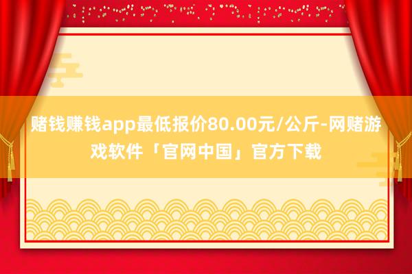 赌钱赚钱app最低报价80.00元/公斤-网赌游戏软件「官网中国」官方下载