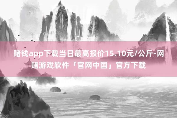 赌钱app下载当日最高报价15.10元/公斤-网赌游戏软件「官网中国」官方下载