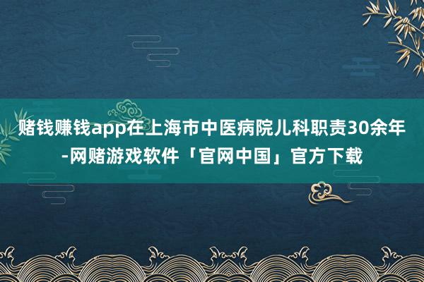 赌钱赚钱app在上海市中医病院儿科职责30余年-网赌游戏软件「官网中国」官方下载