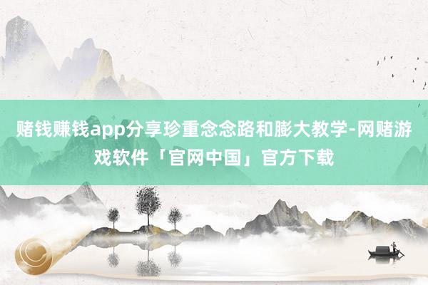 赌钱赚钱app分享珍重念念路和膨大教学-网赌游戏软件「官网中国」官方下载