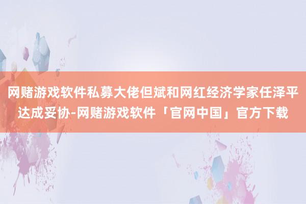 网赌游戏软件私募大佬但斌和网红经济学家任泽平达成妥协-网赌游戏软件「官网中国」官方下载