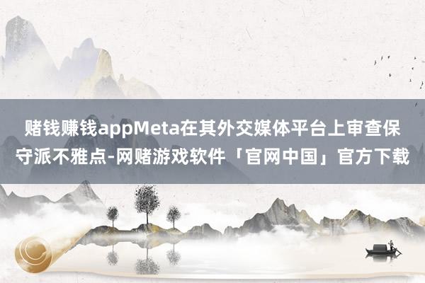 赌钱赚钱appMeta在其外交媒体平台上审查保守派不雅点-网赌游戏软件「官网中国」官方下载