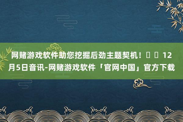 网赌游戏软件助您挖掘后劲主题契机！		　　12月5日音讯-网赌游戏软件「官网中国」官方下载