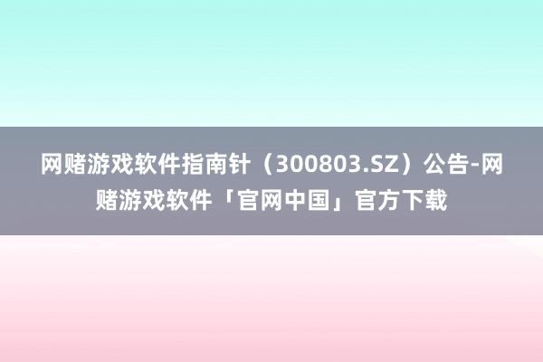 网赌游戏软件指南针（300803.SZ）公告-网赌游戏软件「官网中国」官方下载