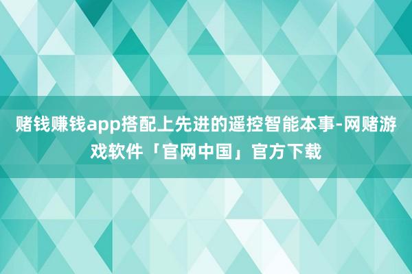 赌钱赚钱app搭配上先进的遥控智能本事-网赌游戏软件「官网中国」官方下载