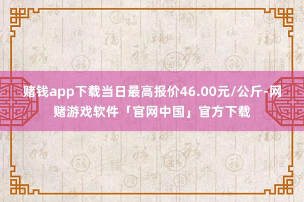 赌钱app下载当日最高报价46.00元/公斤-网赌游戏软件「官网中国」官方下载