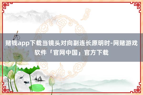 赌钱app下载当镜头对向副连长原明时-网赌游戏软件「官网中国」官方下载