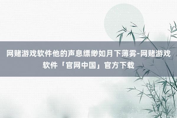 网赌游戏软件他的声息缥缈如月下薄雾-网赌游戏软件「官网中国」官方下载