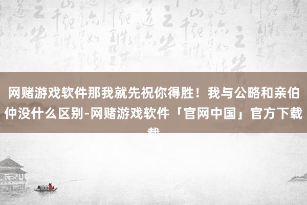 网赌游戏软件那我就先祝你得胜！我与公略和亲伯仲没什么区别-网赌游戏软件「官网中国」官方下载