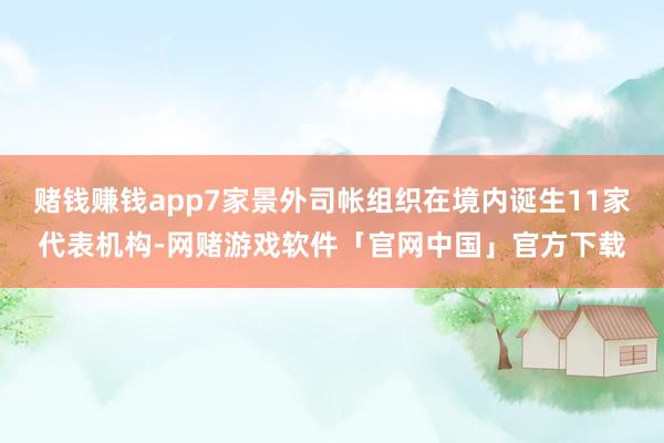 赌钱赚钱app7家景外司帐组织在境内诞生11家代表机构-网赌游戏软件「官网中国」官方下载