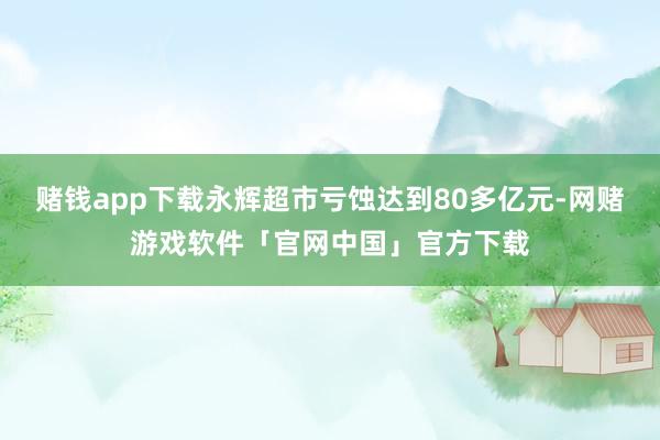 赌钱app下载永辉超市亏蚀达到80多亿元-网赌游戏软件「官网中国」官方下载