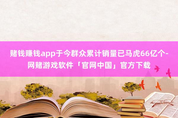 赌钱赚钱app于今群众累计销量已马虎66亿个-网赌游戏软件「官网中国」官方下载