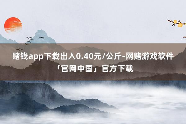 赌钱app下载出入0.40元/公斤-网赌游戏软件「官网中国」官方下载