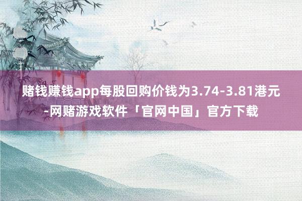 赌钱赚钱app每股回购价钱为3.74-3.81港元-网赌游戏软件「官网中国」官方下载