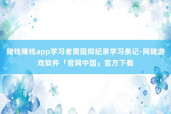 赌钱赚钱app学习者需阻抑纪录学习条记-网赌游戏软件「官网中国」官方下载