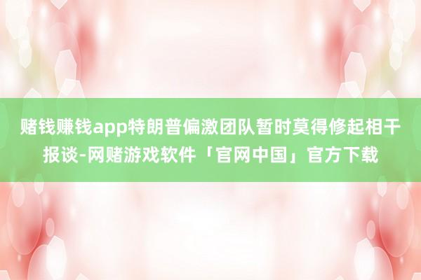 赌钱赚钱app特朗普偏激团队暂时莫得修起相干报谈-网赌游戏软件「官网中国」官方下载