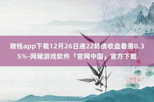 赌钱app下载12月26日通22转债收盘着落0.35%-网赌游戏软件「官网中国」官方下载