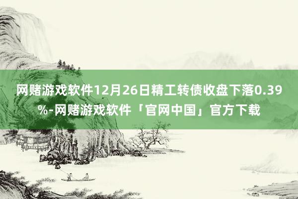 网赌游戏软件12月26日精工转债收盘下落0.39%-网赌游戏软件「官网中国」官方下载