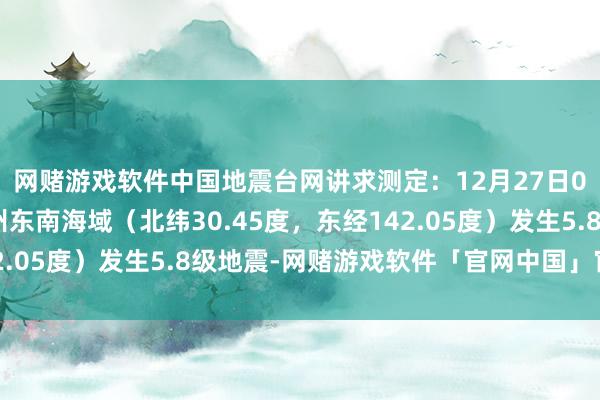 网赌游戏软件中国地震台网讲求测定：12月27日05时02分在日本本州东南海域（北纬30.45度，东经142.05度）发生5.8级地震-网赌游戏软件「官网中国」官方下载