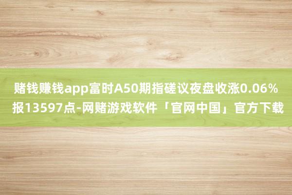 赌钱赚钱app富时A50期指磋议夜盘收涨0.06% 报13597点-网赌游戏软件「官网中国」官方下载