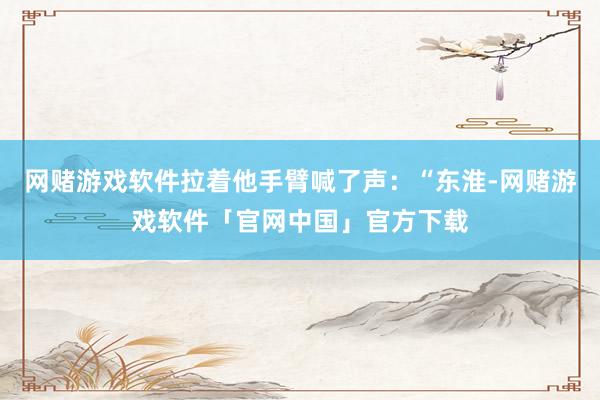 网赌游戏软件拉着他手臂喊了声：“东淮-网赌游戏软件「官网中国」官方下载