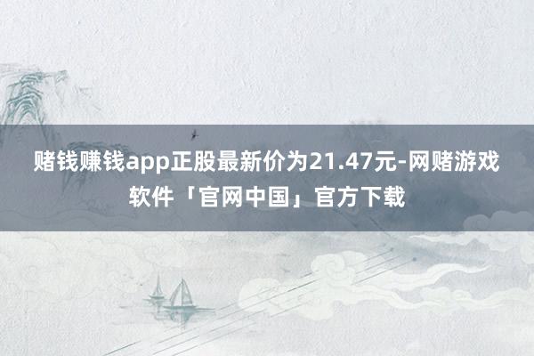 赌钱赚钱app正股最新价为21.47元-网赌游戏软件「官网中国」官方下载