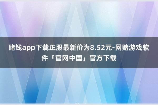 赌钱app下载正股最新价为8.52元-网赌游戏软件「官网中国」官方下载