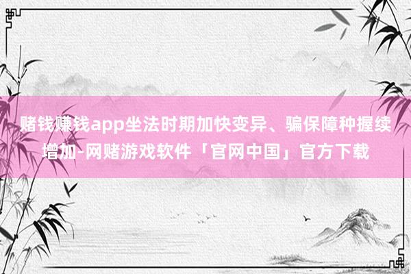 赌钱赚钱app　　坐法时期加快变异、骗保障种握续增加-网赌游戏软件「官网中国」官方下载