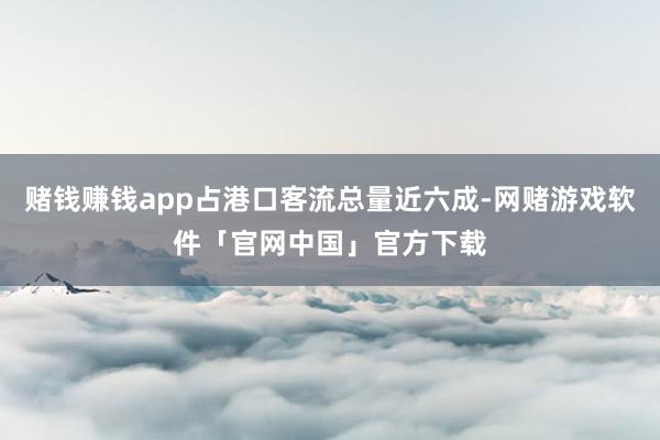 赌钱赚钱app占港口客流总量近六成-网赌游戏软件「官网中国」官方下载