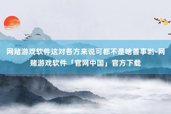 网赌游戏软件这对各方来说可都不是啥善事哟-网赌游戏软件「官网中国」官方下载