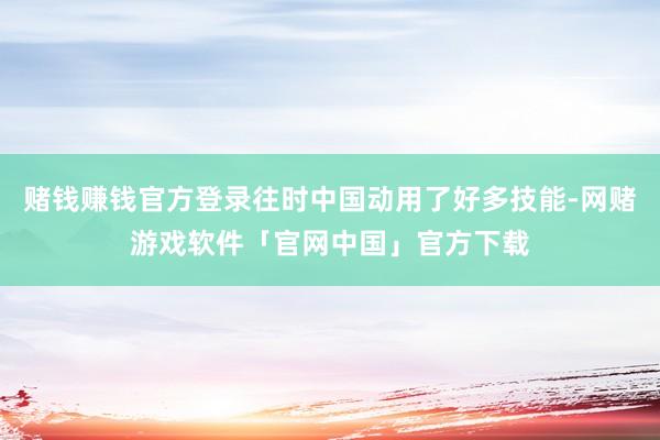 赌钱赚钱官方登录往时中国动用了好多技能-网赌游戏软件「官网中国」官方下载