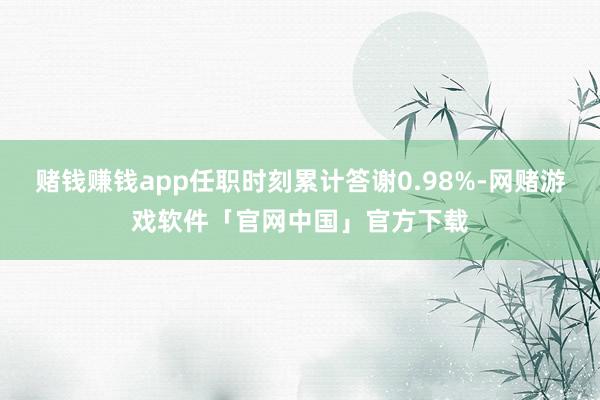 赌钱赚钱app任职时刻累计答谢0.98%-网赌游戏软件「官网中国」官方下载