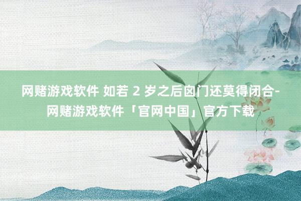 网赌游戏软件 如若 2 岁之后囟门还莫得闭合-网赌游戏软件「官网中国」官方下载