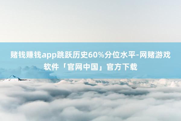 赌钱赚钱app跳跃历史60%分位水平-网赌游戏软件「官网中国」官方下载