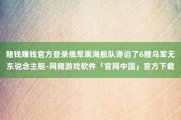 赌钱赚钱官方登录俄军黑海舰队谗谄了6艘乌军无东说念主艇-网赌游戏软件「官网中国」官方下载