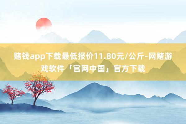 赌钱app下载最低报价11.80元/公斤-网赌游戏软件「官网中国」官方下载