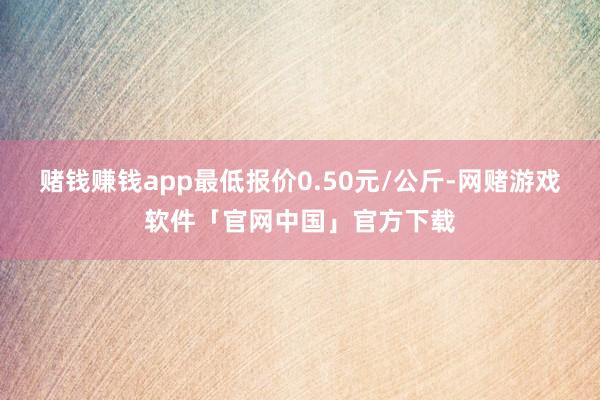 赌钱赚钱app最低报价0.50元/公斤-网赌游戏软件「官网中国」官方下载