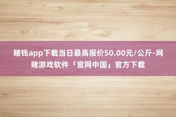 赌钱app下载当日最高报价50.00元/公斤-网赌游戏软件「官网中国」官方下载