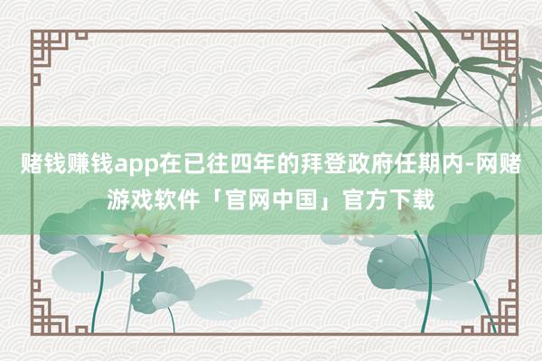 赌钱赚钱app在已往四年的拜登政府任期内-网赌游戏软件「官网中国」官方下载