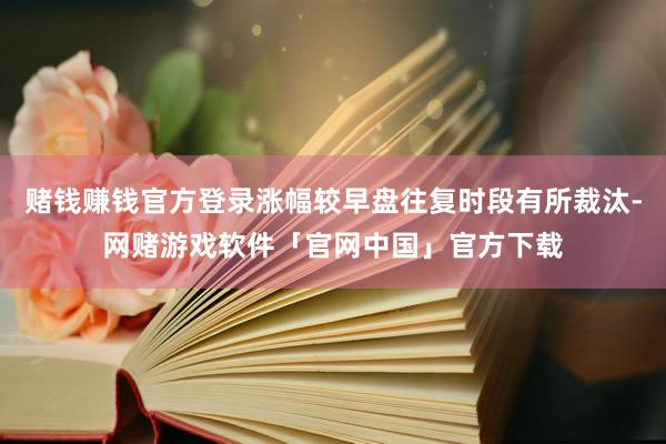 赌钱赚钱官方登录涨幅较早盘往复时段有所裁汰-网赌游戏软件「官网中国」官方下载