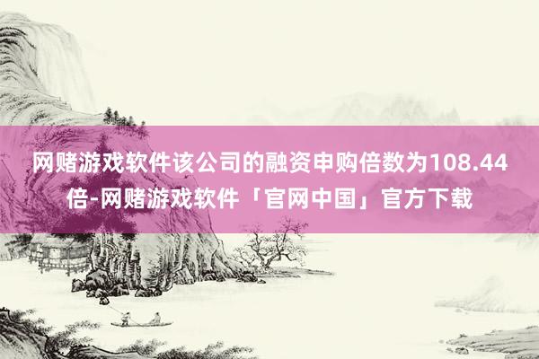 网赌游戏软件该公司的融资申购倍数为108.44倍-网赌游戏软件「官网中国」官方下载